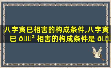 八字寅巳相害的构成条件,八字寅巳 🌲 相害的构成条件是 🦁 什么